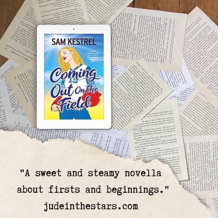 On a backdrop of book pages, an iPad with the cover of Coming Out on the Field by Sam Kestrel. At the top of the image, a strip of torn paper with a quote: "A sweet and steamy novella about firsts and beginnings." and a URL: judeinthestars.com.